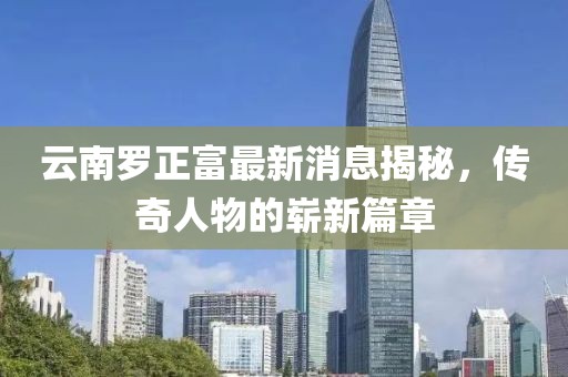 云南羅正富最新消息揭秘，傳奇人物的嶄新篇章