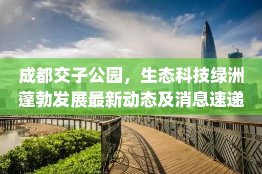 成都交子公園，生態(tài)科技綠洲蓬勃發(fā)展最新動態(tài)及消息速遞