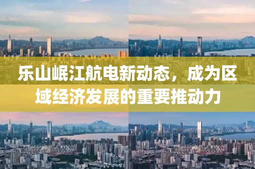 樂山岷江航電新動態(tài)，成為區(qū)域經濟發(fā)展的重要推動力