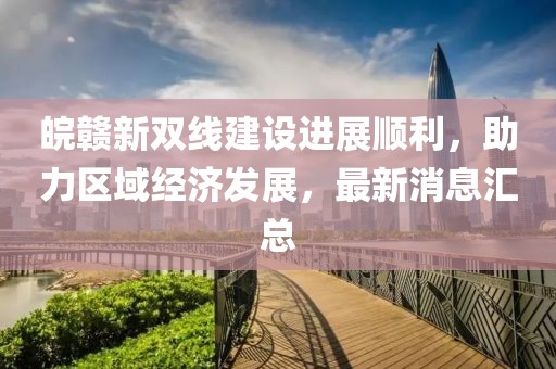 皖贛新雙線建設(shè)進(jìn)展順利，助力區(qū)域經(jīng)濟(jì)發(fā)展，最新消息匯總