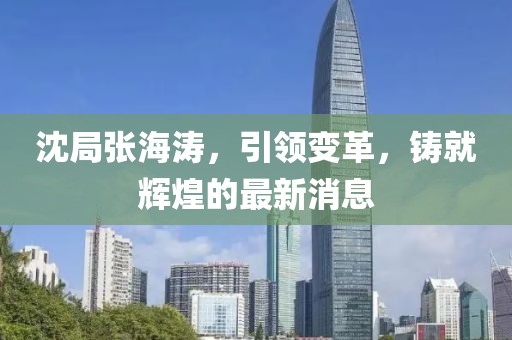 沈局張海濤，引領(lǐng)變革，鑄就輝煌的最新消息