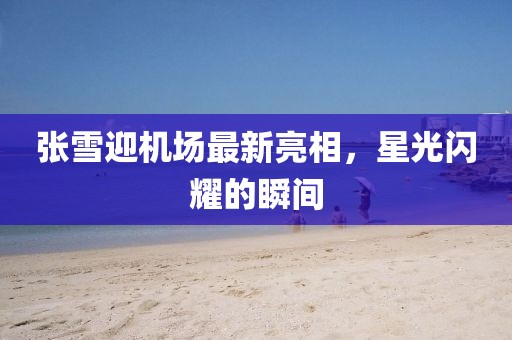 張雪迎機場最新亮相，星光閃耀的瞬間