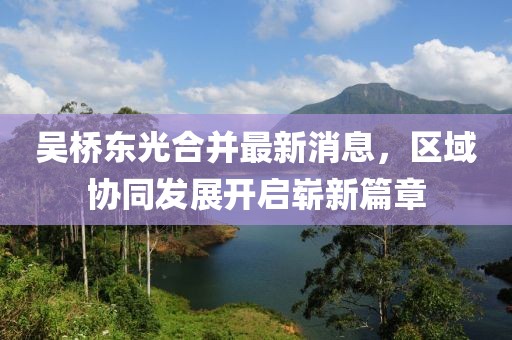 吳橋東光合并最新消息，區(qū)域協(xié)同發(fā)展開啟嶄新篇章
