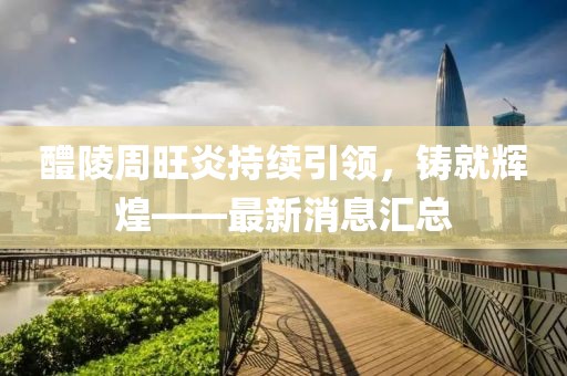 醴陵周旺炎持續(xù)引領(lǐng)，鑄就輝煌——最新消息匯總