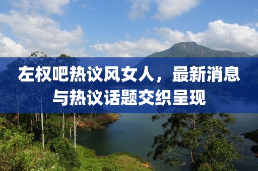 左權(quán)吧熱議風(fēng)女人，最新消息與熱議話題交織呈現(xiàn)