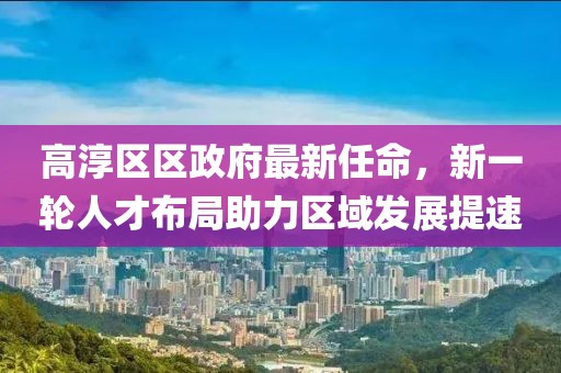 高淳區(qū)區(qū)政府最新任命，新一輪人才布局助力區(qū)域發(fā)展提速