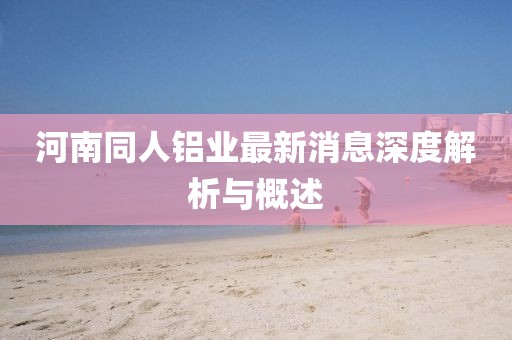 河南同人鋁業(yè)最新消息深度解析與概述