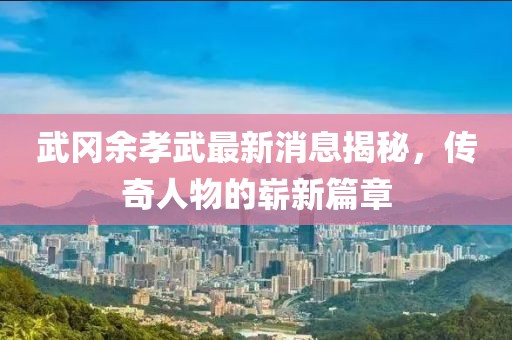 武岡余孝武最新消息揭秘，傳奇人物的嶄新篇章