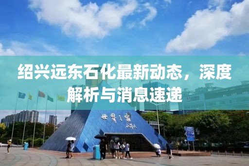 紹興遠東石化最新動態(tài)，深度解析與消息速遞