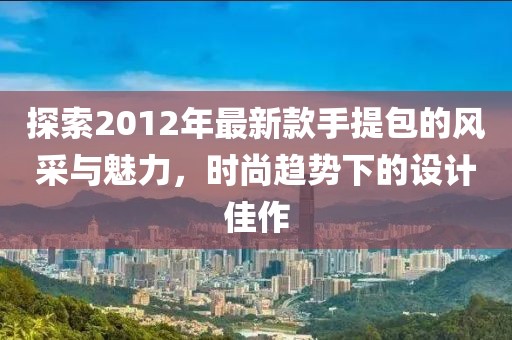 探索2012年最新款手提包的風采與魅力，時尚趨勢下的設(shè)計佳作