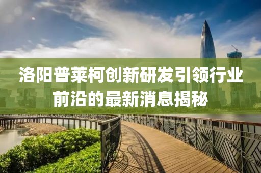 洛陽普萊柯創(chuàng)新研發(fā)引領(lǐng)行業(yè)前沿的最新消息揭秘