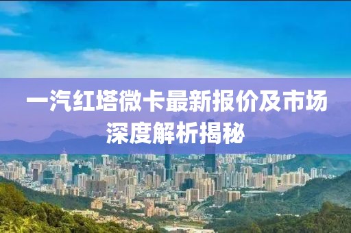 一汽紅塔微卡最新報(bào)價(jià)及市場(chǎng)深度解析揭秘