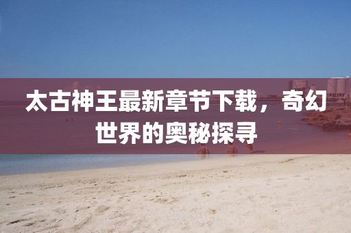 太古神王最新章節(jié)下載，奇幻世界的奧秘探尋