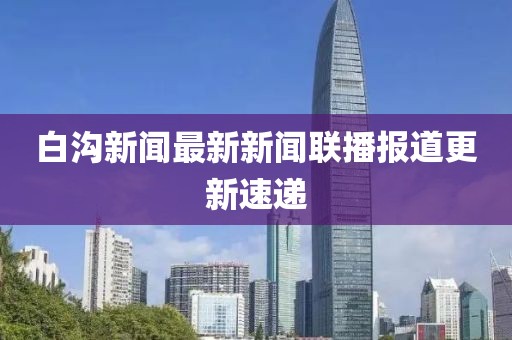 白溝新聞最新新聞聯(lián)播報道更新速遞