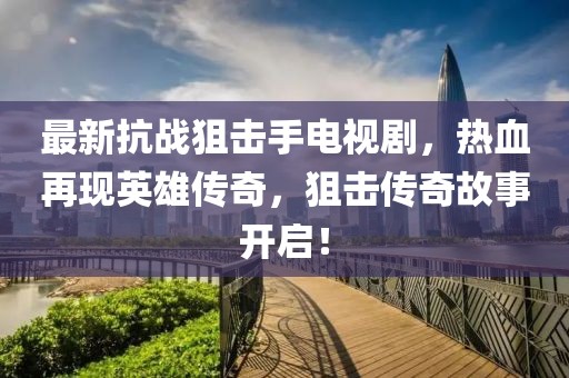 最新抗戰(zhàn)狙擊手電視劇，熱血再現英雄傳奇，狙擊傳奇故事開啟！