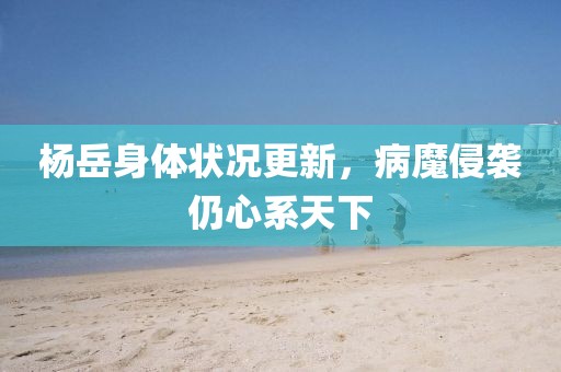 楊岳身體狀況更新，病魔侵襲仍心系天下