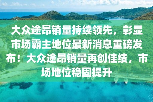 大眾途昂銷量持續(xù)領(lǐng)先，彰顯市場霸主地位最新消息重磅發(fā)布！大眾途昂銷量再創(chuàng)佳績，市場地位穩(wěn)固提升