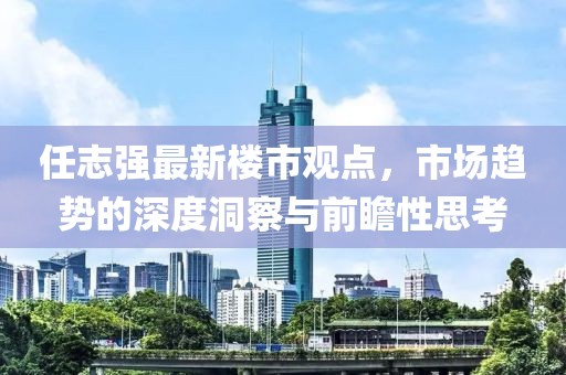 任志強(qiáng)最新樓市觀點(diǎn)，市場趨勢的深度洞察與前瞻性思考