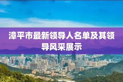 漳平市最新領(lǐng)導(dǎo)人名單及其領(lǐng)導(dǎo)風(fēng)采展示