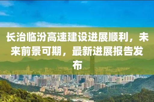長治臨汾高速建設(shè)進展順利，未來前景可期，最新進展報告發(fā)布