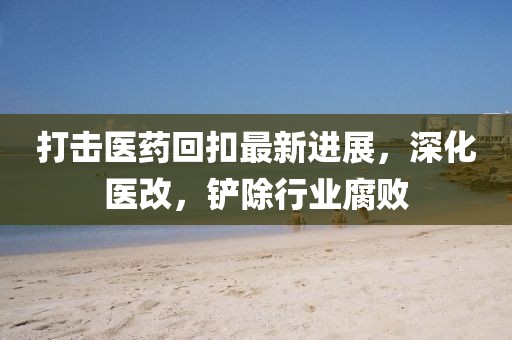 打擊醫(yī)藥回扣最新進展，深化醫(yī)改，鏟除行業(yè)腐敗