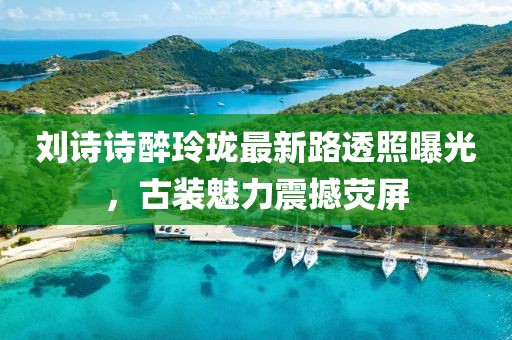 劉詩詩醉玲瓏最新路透照曝光，古裝魅力震撼熒屏