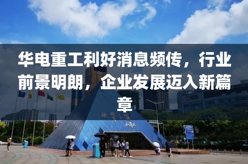 華電重工利好消息頻傳，行業(yè)前景明朗，企業(yè)發(fā)展邁入新篇章