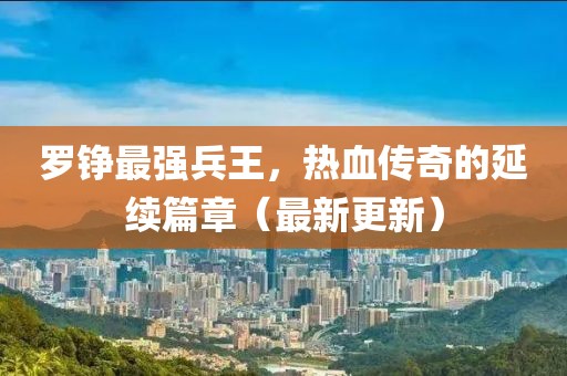 羅錚最強兵王，熱血傳奇的延續(xù)篇章（最新更新）