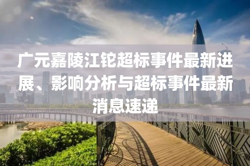 廣元嘉陵江鉈超標(biāo)事件最新進(jìn)展、影響分析與超標(biāo)事件最新消息速遞