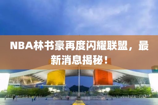 NBA林書豪再度閃耀聯(lián)盟，最新消息揭秘！