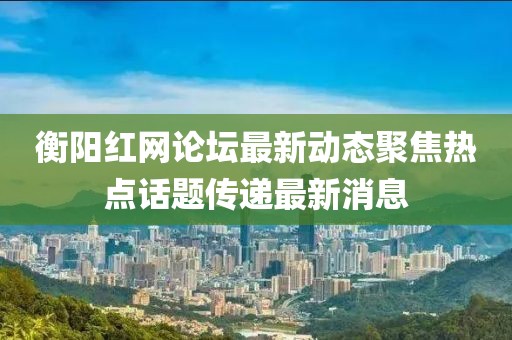 衡陽紅網(wǎng)論壇最新動態(tài)聚焦熱點(diǎn)話題傳遞最新消息