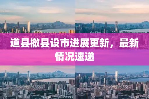 道縣撤縣設市進展更新，最新情況速遞
