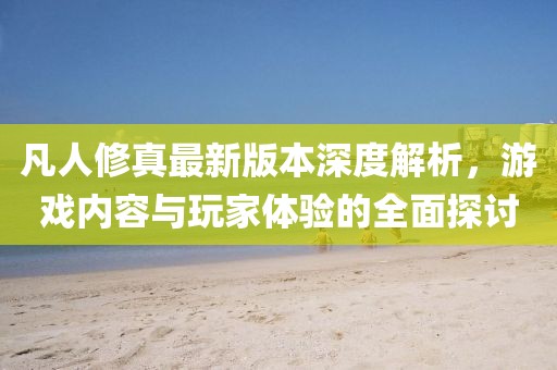 凡人修真最新版本深度解析，游戲內(nèi)容與玩家體驗的全面探討