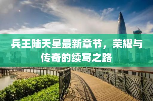 兵王陸天星最新章節(jié)，榮耀與傳奇的續(xù)寫之路
