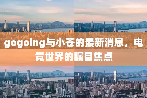 gogoing與小蒼的最新消息，電競(jìng)世界的矚目焦點(diǎn)