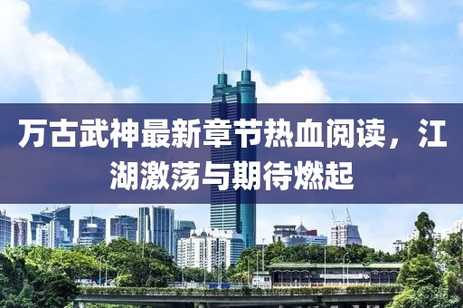 萬古武神最新章節(jié)熱血閱讀，江湖激蕩與期待燃起