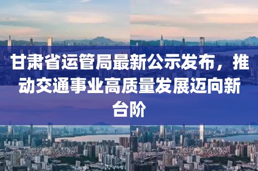 甘肅省運(yùn)管局最新公示發(fā)布，推動交通事業(yè)高質(zhì)量發(fā)展邁向新臺階
