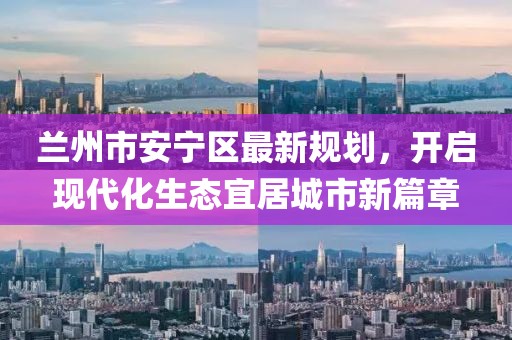 蘭州市安寧區(qū)最新規(guī)劃，開啟現(xiàn)代化生態(tài)宜居城市新篇章