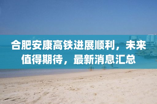 合肥安康高鐵進展順利，未來值得期待，最新消息匯總