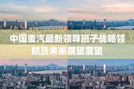 中國重汽最新領(lǐng)導(dǎo)班子戰(zhàn)略領(lǐng)航及未來展望展望