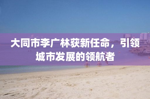大同市李廣林獲新任命，引領(lǐng)城市發(fā)展的領(lǐng)航者
