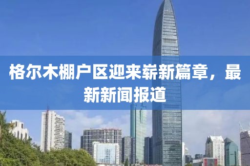 格爾木棚戶區(qū)迎來嶄新篇章，最新新聞報道