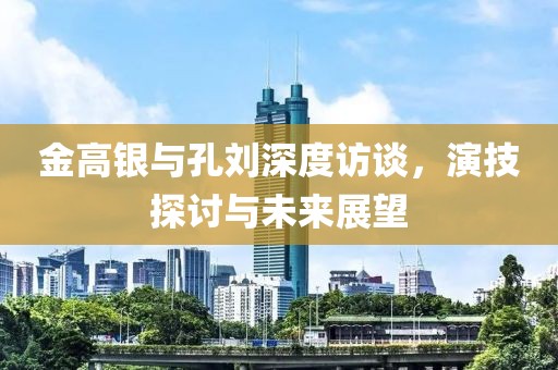 金高銀與孔劉深度訪談，演技探討與未來展望