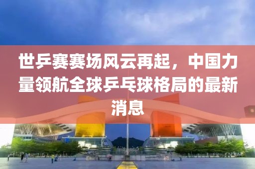 世乒賽賽場(chǎng)風(fēng)云再起，中國力量領(lǐng)航全球乒乓球格局的最新消息