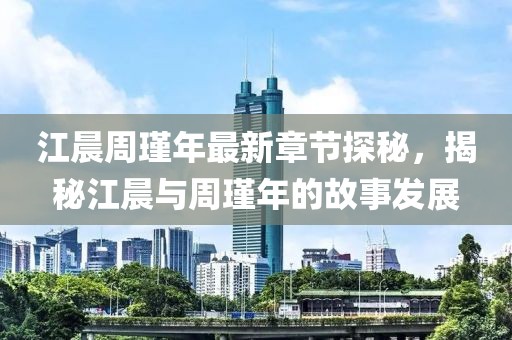 江晨周瑾年最新章節(jié)探秘，揭秘江晨與周瑾年的故事發(fā)展