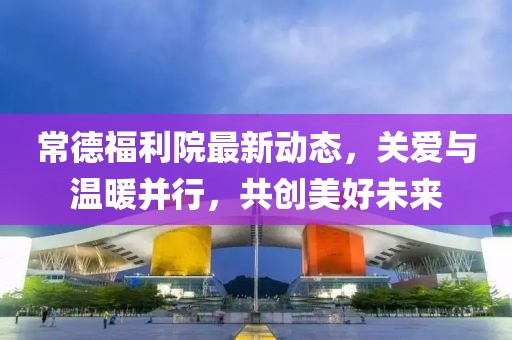 常德福利院最新動態(tài)，關(guān)愛與溫暖并行，共創(chuàng)美好未來
