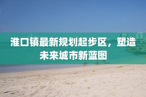 淮口鎮(zhèn)最新規(guī)劃起步區(qū)，塑造未來城市新藍圖