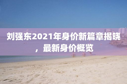 劉強(qiáng)東2021年身價(jià)新篇章揭曉，最新身價(jià)概覽