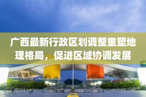 廣西最新行政區(qū)劃調(diào)整重塑地理格局，促進(jìn)區(qū)域協(xié)調(diào)發(fā)展
