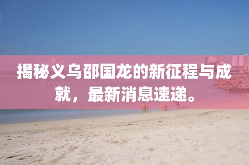 揭秘義烏邵國(guó)龍的新征程與成就，最新消息速遞。
